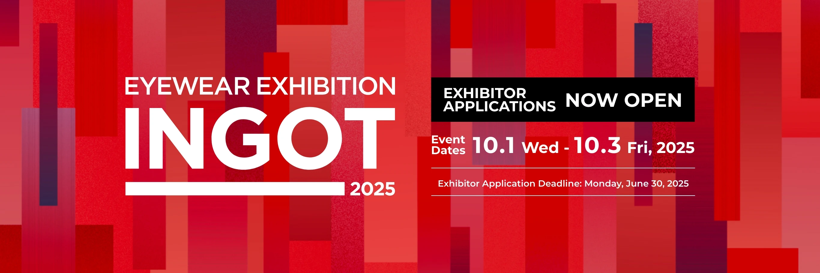 EYEWEAR EXHIBITION INGOT 2025 EXHIBITOR APPLICATIONS Event Dates 10.1 Wed - 10.3 Fri, 2025 Exhibitor Application Deadline: Monday, June 30, 2025