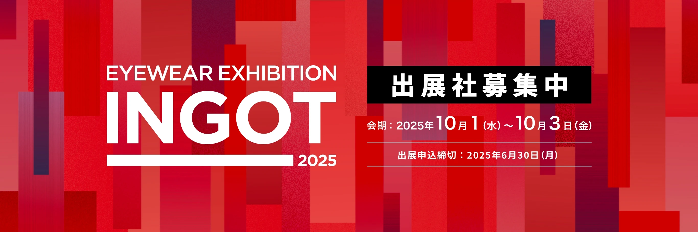 EYEWEAR EXHIBITION INGOT 2025 出展社募集中 会期：2025年10月1日(水)〜10月3日(金) 出展申込締切：2025年6月30日(月)